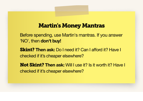 Martin's Money Mantras. Before spending, use Martin's mantras. If you answer 'No', then don't buy! Skint? Then ask: Do I need it? Can I afford it? Have I checked if it's cheaper elsewhere? Not skint? Then ask: Will I use it? Is it worth it? Have I checked if it's cheaper elsewhere? The image links to our full guide with an explanation of how to make your own Money Mantras card.