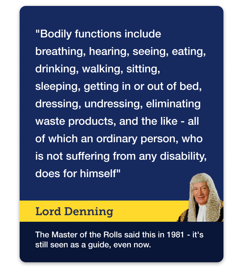 The following definition of the term 'bodily functions' was taken from a case in the Court of Appeal in 1981 and is still used today as a guide to help explain what assistance with daily living and bodily functions means in practice. Lord Denning, who was Master of the Rolls (a high-ranking judge), said: "Bodily functions include breathing, hearing, seeing, eating, drinking, walking, sitting, sleeping, getting in or out of bed, dressing, undressing, eliminating waste products, and the like, all of which an ordinary person, who is not suffering from any disability, does for himself." Image links to our Attendance Allowance guide, and specifically a section about what the term 'help' means in relation to the benefit.